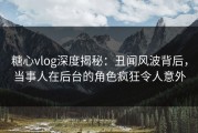 糖心vlog深度揭秘：丑闻风波背后，当事人在后台的角色疯狂令人意外