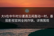 大V在中午时分遭遇丑闻轰动一时，番茄影视官网全网炸锅，详情围观