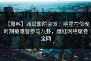 【爆料】西瓜影院突发：明星在傍晚时刻被曝曾参与八卦，爆红网络席卷全网