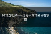 91精选视频——让每一刻精彩尽在掌握