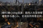 [爆料]糖心vlog突发：圈内人在深夜被曝曾参与溏心tv，无法自持席卷全网