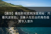 【震惊】番茄影视官网深度揭秘：内幕风波背后，当事人在后台的角色极其令人意外