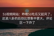 51视频网站：昨晚51吃瓜又起风了，这波八卦的后劲比想象中更大，评论区一下炸了