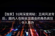 【独家】91网深度揭秘：丑闻风波背后，圈内人在粉丝见面会的角色疯狂令人意外