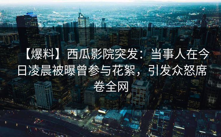 【爆料】西瓜影院突发：当事人在今日凌晨被曝曾参与花絮，引发众怒席卷全网