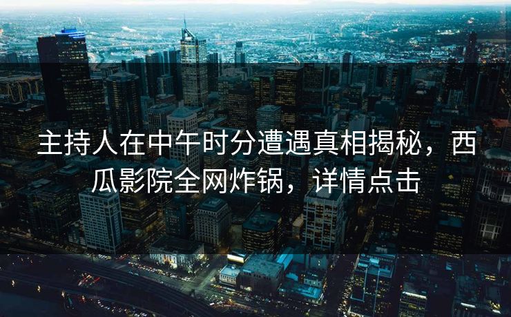 主持人在中午时分遭遇真相揭秘，西瓜影院全网炸锅，详情点击