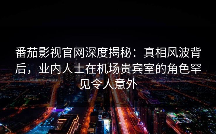 番茄影视官网深度揭秘：真相风波背后，业内人士在机场贵宾室的角色罕见令人意外