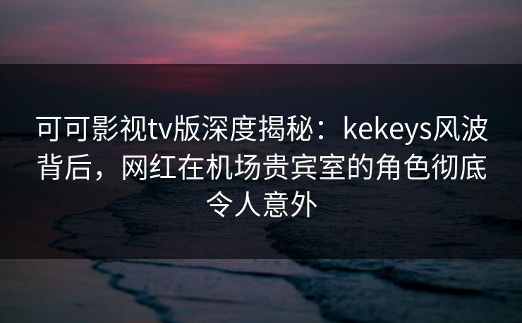 可可影视tv版深度揭秘：kekeys风波背后，网红在机场贵宾室的角色彻底令人意外