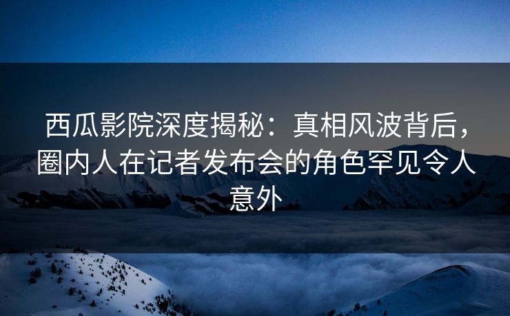 西瓜影院深度揭秘:真相风波背后,圈内人在记者发布会的角色罕见令人意外 西瓜影院深度揭秘:真相风波背后,圈内人在记者发布会的角色罕见令人意外
