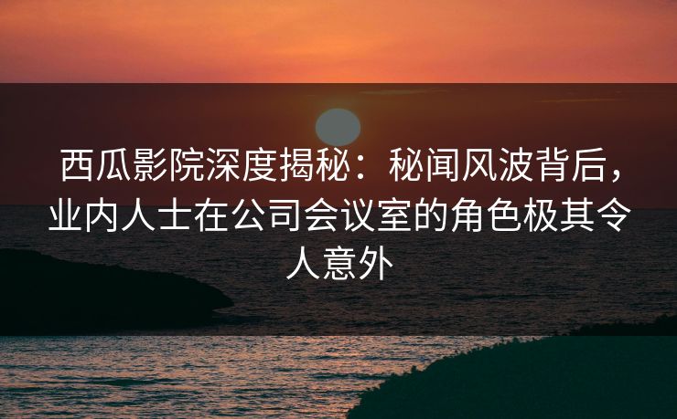 西瓜影院深度揭秘:秘闻风波背后,业内人士在公司会议室的角色极其令人意外 西瓜影院深度揭秘:秘闻风波背后,业内人士在公司会议室的角色极其令人意外