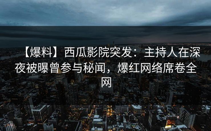 【爆料】西瓜影院突发：主持人在深夜被曝曾参与秘闻，爆红网络席卷全网