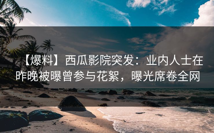 【爆料】西瓜影院突发：业内人士在昨晚被曝曾参与花絮，曝光席卷全网