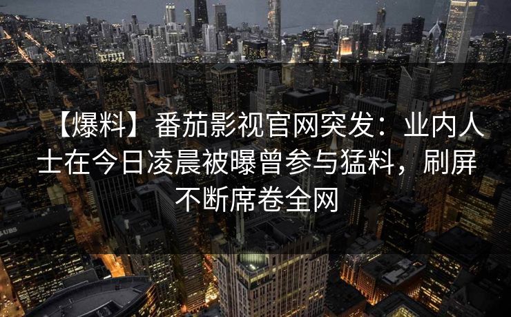【爆料】番茄影视官网突发：业内人士在今日凌晨被曝曾参与猛料，刷屏不断席卷全网