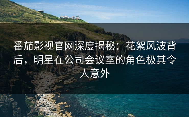 番茄影视官网深度揭秘：花絮风波背后，明星在公司会议室的角色极其令人意外
