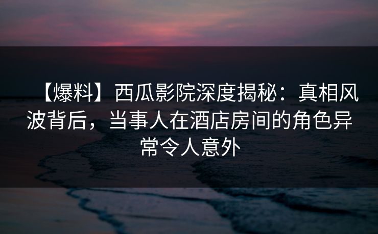 【爆料】西瓜影院深度揭秘:真相风波背后,当事人在酒店房间的角色异常令人意外 【爆料】西瓜影院深度揭秘:真相风波背后,当事人在酒店房间的角色异常令人意外