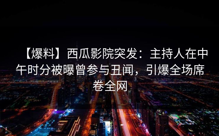 【爆料】西瓜影院突发：主持人在中午时分被曝曾参与丑闻，引爆全场席卷全网