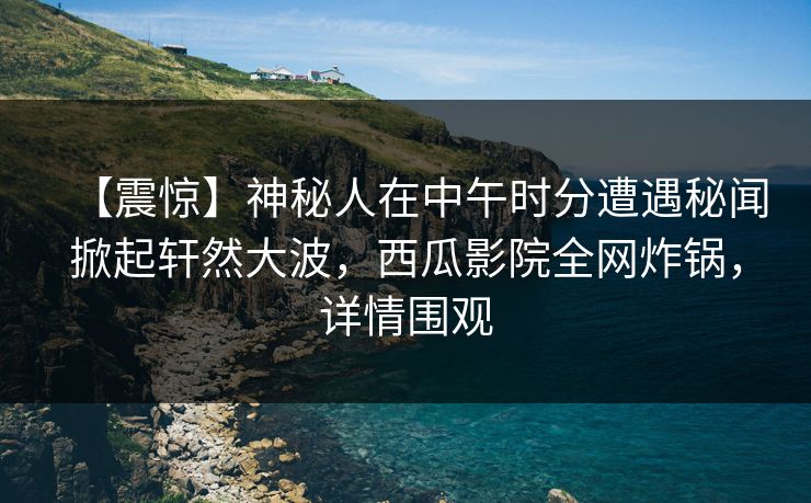 【震惊】神秘人在中午时分遭遇秘闻掀起轩然大波,西瓜影院全网炸锅,详情围观 【震惊】神秘人在中午时分遭遇秘闻掀起轩然大波,西瓜影院全网炸锅,详情围观