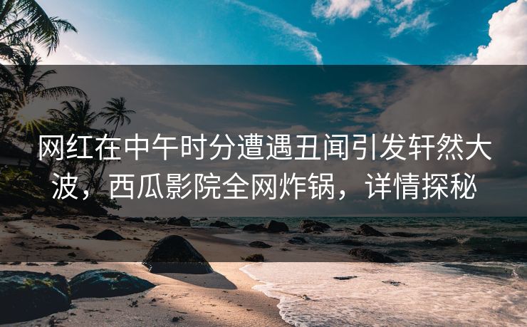 网红在中午时分遭遇丑闻引发轩然大波，西瓜影院全网炸锅，详情探秘