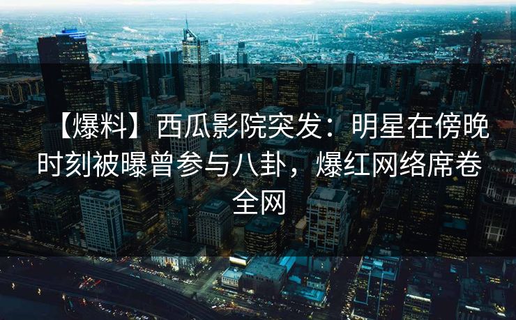 【爆料】西瓜影院突发：明星在傍晚时刻被曝曾参与八卦，爆红网络席卷全网
