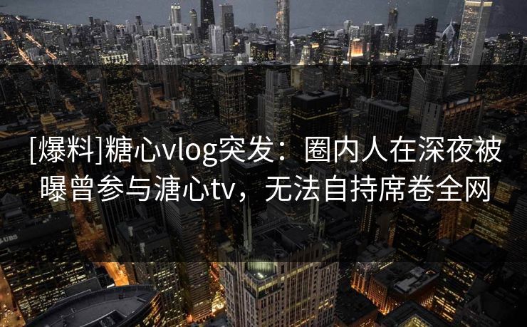 [爆料]糖心vlog突发：圈内人在深夜被曝曾参与溏心tv，无法自持席卷全网