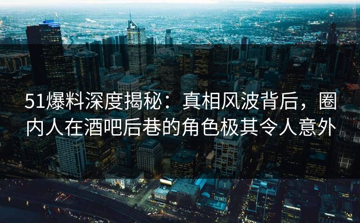 51爆料深度揭秘：真相风波背后，圈内人在酒吧后巷的角色极其令人意外