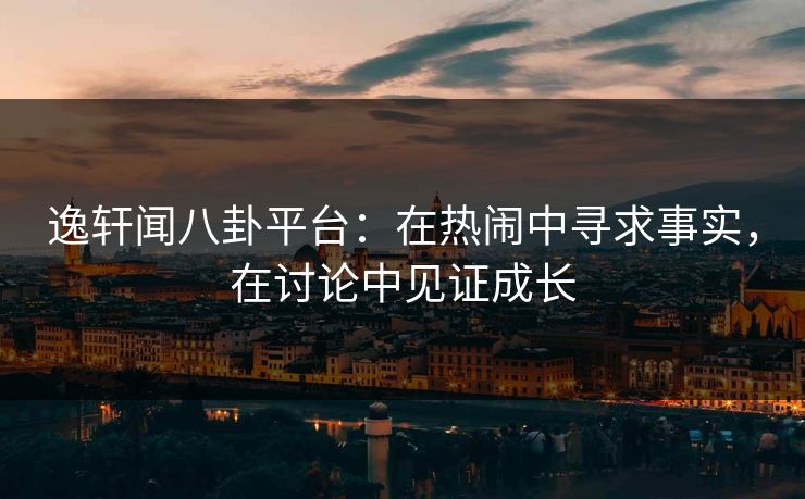 逸轩闻八卦平台：在热闹中寻求事实，在讨论中见证成长