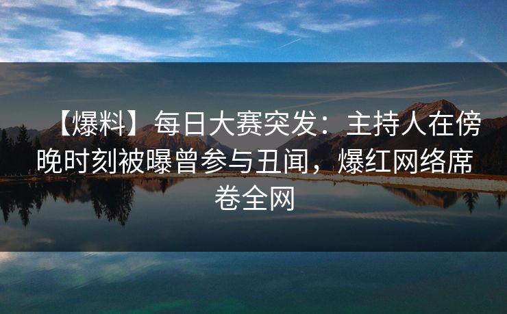 【爆料】每日大赛突发：主持人在傍晚时刻被曝曾参与丑闻，爆红网络席卷全网