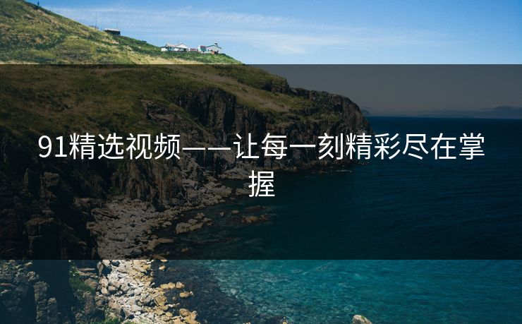 91精选视频——让每一刻精彩尽在掌握
