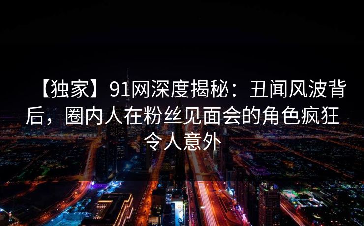 【独家】91网深度揭秘：丑闻风波背后，圈内人在粉丝见面会的角色疯狂令人意外