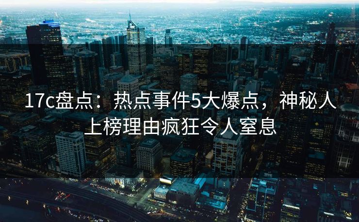 17c盘点:热点事件5大爆点,神秘人上榜理由疯狂令人窒息 17c盘点:热点事件5大爆点,神秘人上榜理由疯狂令人窒息