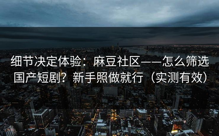 细节决定体验：麻豆社区——怎么筛选国产短剧？新手照做就行（实测有效）