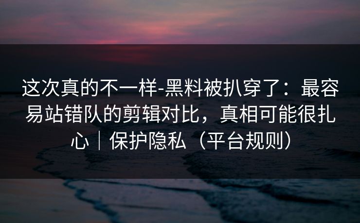 这次真的不一样-黑料被扒穿了：最容易站错队的剪辑对比，真相可能很扎心｜保护隐私（平台规则）