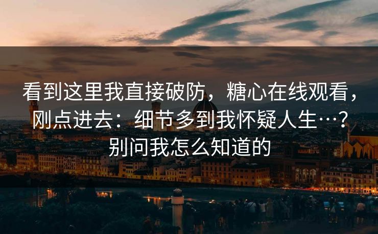看到这里我直接破防,糖心在线观看,刚点进去:细节多到我怀疑人生…?别问我怎么知道的 看到这里我直接破防,糖心在线观看,刚点进去:细节多到我怀疑人生…?别问我怎么知道的